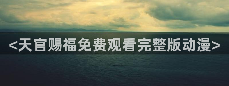 age动漫官网入口老版本：<天官赐福免费观看完整版动漫>