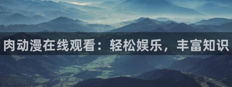 age动漫专注动漫的门户网站：肉动漫在线观看：轻松娱乐，丰富知识