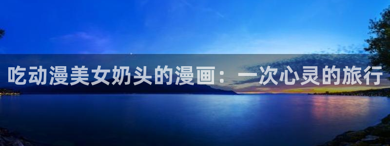age动漫正版网：吃动漫美女奶头的漫画：一次心灵的旅行